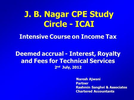 J. B. Nagar CPE Study Circle - ICAI Intensive Course on Income Tax Deemed accrual - Interest, Royalty and Fees for Technical Services 2 nd July, 2012 Naresh.