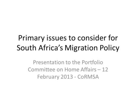 Primary issues to consider for South Africa’s Migration Policy Presentation to the Portfolio Committee on Home Affairs – 12 February 2013 - CoRMSA.