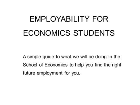 EMPLOYABILITY FOR ECONOMICS STUDENTS A simple guide to what we will be doing in the School of Economics to help you find the right future employment for.