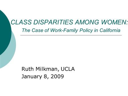 CLASS DISPARITIES AMONG WOMEN: The Case of Work-Family Policy in California Ruth Milkman, UCLA January 8, 2009.