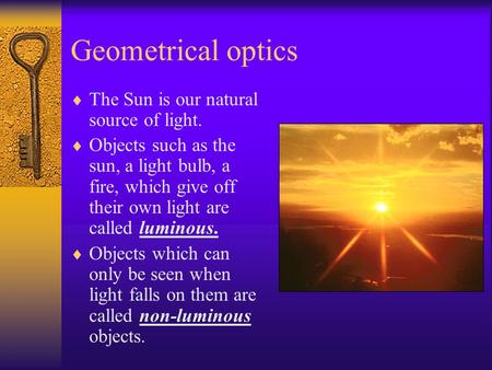 Geometrical optics  The Sun is our natural source of light.  Objects such as the sun, a light bulb, a fire, which give off their own light are called.