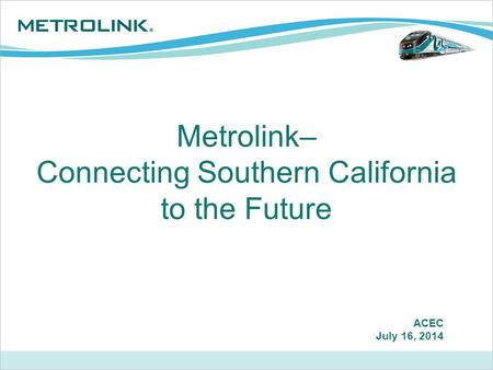 Metrolink– Connecting Southern California to the Future ACEC July 16, 2014.