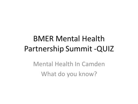 BMER Mental Health Partnership Summit -QUIZ Mental Health In Camden What do you know?