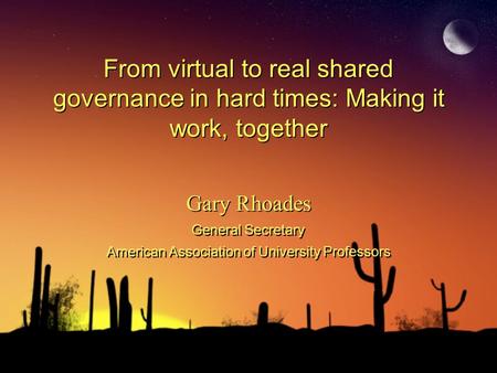 From virtual to real shared governance in hard times: Making it work, together Gary Rhoades General Secretary American Association of University Professors.