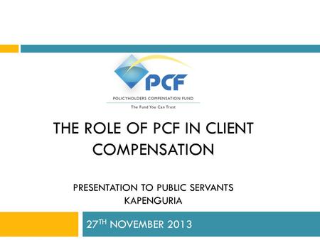 THE ROLE OF PCF IN CLIENT COMPENSATION PRESENTATION TO PUBLIC SERVANTS KAPENGURIA 27 TH NOVEMBER 2013.