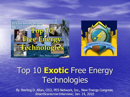 Top 10 Exotic Free Energy Technologies By Sterling D. Allan, CEO, PES Network, Inc., New Energy Congress SmartScarecrow Interview; Jan. 14, 2010.