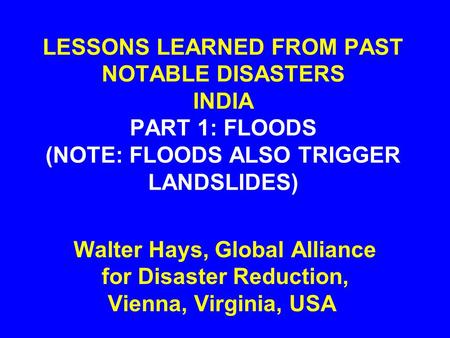 LESSONS LEARNED FROM PAST NOTABLE DISASTERS INDIA PART 1: FLOODS (NOTE: FLOODS ALSO TRIGGER LANDSLIDES) Walter Hays, Global Alliance for Disaster Reduction,