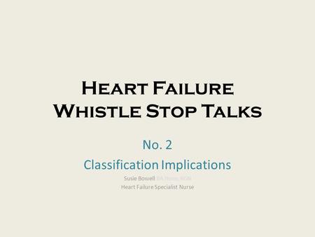 Heart Failure Whistle Stop Talks No. 2 Classification Implications Susie Bowell BA Hons, RGN Heart Failure Specialist Nurse.