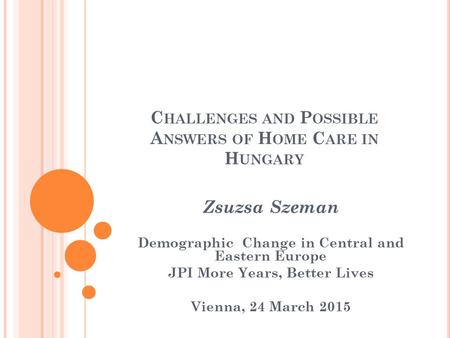 C HALLENGES AND P OSSIBLE A NSWERS OF H OME C ARE IN H UNGARY Zsuzsa Szeman Demographic Change in Central and Eastern Europe JPI More Years, Better Lives.