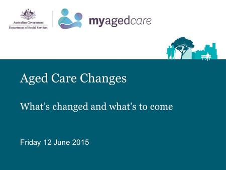 Aged Care Changes What’s changed and what’s to come Friday 12 June 2015.