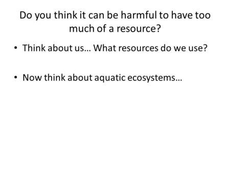 Do you think it can be harmful to have too much of a resource? Think about us… What resources do we use? Now think about aquatic ecosystems…