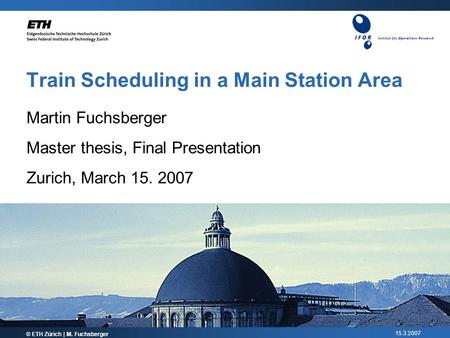15.3.2007 Train Scheduling in a Main Station Area © ETH Zürich | M. Fuchsberger Martin Fuchsberger Master thesis, Final Presentation Zurich, March 15.