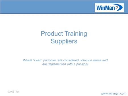 Www.winman.com ©2008 TTW Where “Lean” principles are considered common sense and are implemented with a passion! Product Training Suppliers.