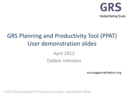 © 2012 Royal College of Physicians of London, Accreditation Office GRS Planning and Productivity Tool (PPAT) User demonstration slides April 2012 Debbie.
