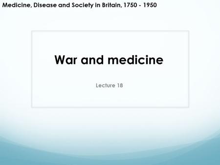 War and medicine Lecture 18 Medicine, Disease and Society in Britain, 1750 - 1950.