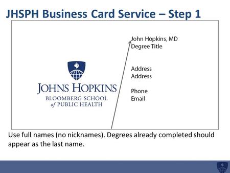 JHSPH Business Card Service – Step 1 Use full names (no nicknames). Degrees already completed should appear as the last name.