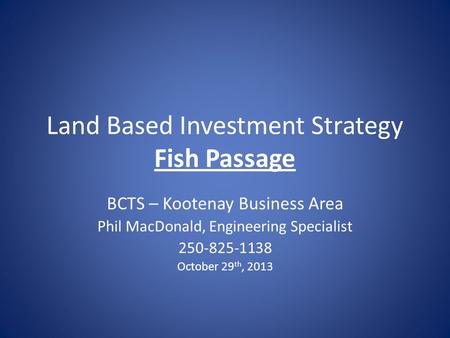 Land Based Investment Strategy Fish Passage BCTS – Kootenay Business Area Phil MacDonald, Engineering Specialist 250-825-1138 October 29 th, 2013.