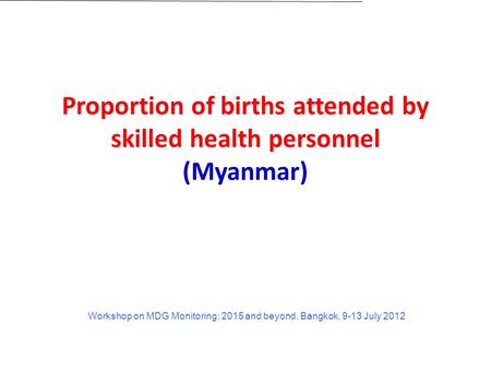 Proportion of births attended by skilled health personnel (Myanmar) Workshop on MDG Monitoring: 2015 and beyond, Bangkok, 9-13 July 2012.