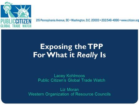 Exposing the TPP For What it Really Is Lacey Kohlmoos Public Citizen’s Global Trade Watch Liz Moran Western Organization of Resource Councils.
