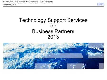 © 2009 IBM Corporation Technology Support Services for Business Partners 2013 Nikolay Delev – TSS Leader, Elitsa Vladirmirova – TSS Sales Leader 21 February.