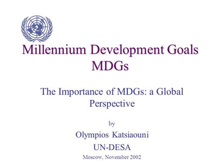 Millennium Development Goals MDGs The Importance of MDGs: a Global Perspective by Olympios Katsiaouni UN-DESA Moscow, November 2002.