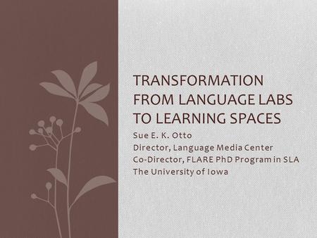 Sue E. K. Otto Director, Language Media Center Co-Director, FLARE PhD Program in SLA The University of Iowa TRANSFORMATION FROM LANGUAGE LABS TO LEARNING.