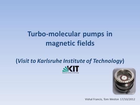 Turbo-molecular pumps in magnetic fields (Visit to Karlsruhe Institute of Technology) Vishal Francis, Tom Weston 17/10/2012.