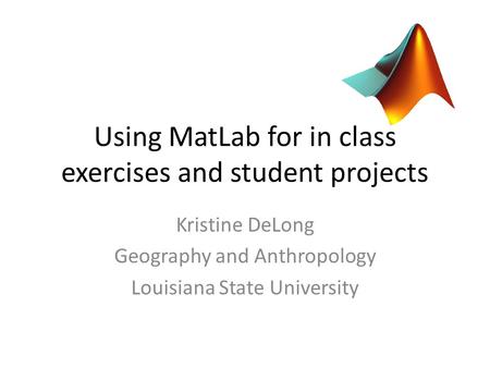 Using MatLab for in class exercises and student projects Kristine DeLong Geography and Anthropology Louisiana State University.