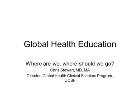 Global Health Education Where are we, where should we go? Chris Stewart, MD, MA Director, Global Health Clinical Scholars Program, UCSF.