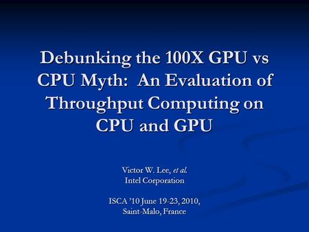 Debunking the 100X GPU vs CPU Myth: An Evaluation of Throughput Computing on CPU and GPU Victor W. Lee, et al. Intel Corporation ISCA ’10 June 19-23, 2010,