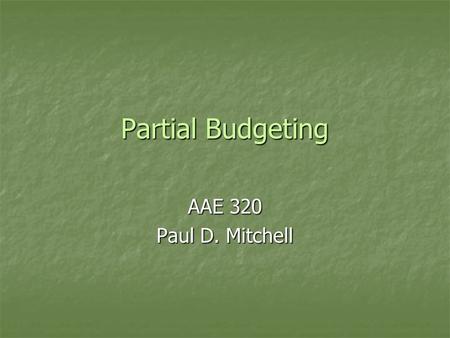 Partial Budgeting AAE 320 Paul D. Mitchell. Goal 1.Explain purpose of partial budgets 2.Illustrate their structure and use 3.Give some examples.