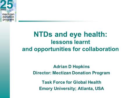NTDs and eye health: lessons learnt and opportunities for collaboration Adrian D Hopkins Director: Mectizan Donation Program Task Force for Global Health.