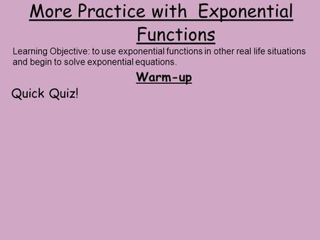 More Practice with Exponential Functions Warm-up Quick Quiz! Learning Objective: to use exponential functions in other real life situations and begin to.