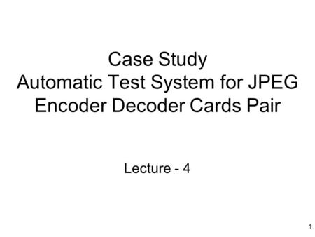 1 Case Study Automatic Test System for JPEG Encoder Decoder Cards Pair Lecture - 4.