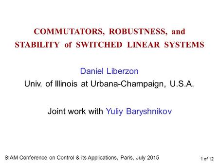 1 of 12 COMMUTATORS, ROBUSTNESS, and STABILITY of SWITCHED LINEAR SYSTEMS SIAM Conference on Control & its Applications, Paris, July 2015 Daniel Liberzon.