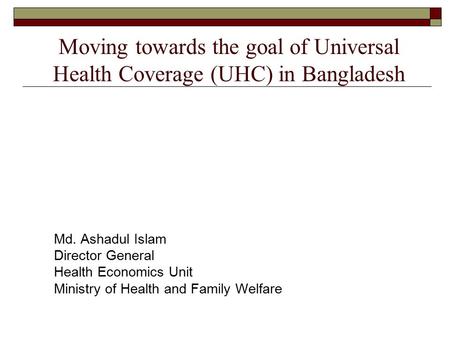 Moving towards the goal of Universal Health Coverage (UHC) in Bangladesh Md. Ashadul Islam Director General Health Economics Unit Ministry of Health and.