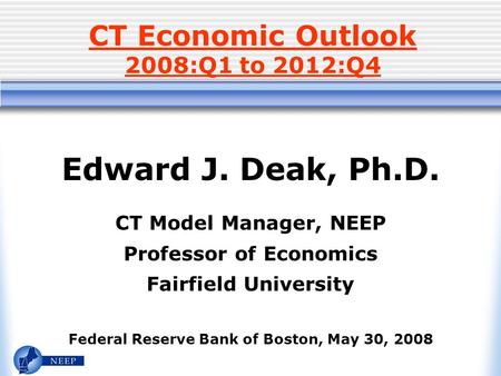 CT Economic Outlook 2008:Q1 to 2012:Q4 Edward J. Deak, Ph.D. CT Model Manager, NEEP Professor of Economics Fairfield University Federal Reserve Bank of.