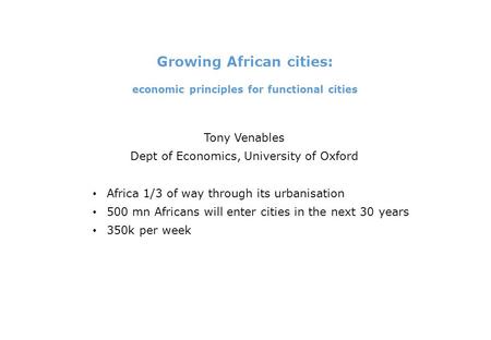 Growing African cities: economic principles for functional cities Tony Venables Dept of Economics, University of Oxford Africa 1/3 of way through its urbanisation.