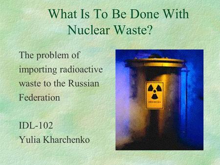 What Is To Be Done With Nuclear Waste? The problem of importing radioactive waste to the Russian Federation IDL-102 Yulia Kharchenko.