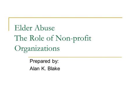 Elder Abuse The Role of Non-profit Organizations Prepared by: Alan K. Blake.