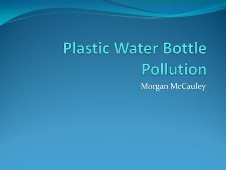 Morgan McCauley. The Ugly Truth It takes 3X the amount of water to produce the bottle as it does to fill it 90% of Americans have access to clean, safe.