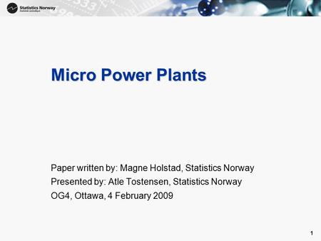 1 1 Micro Power Plants Paper written by: Magne Holstad, Statistics Norway Presented by: Atle Tostensen, Statistics Norway OG4, Ottawa, 4 February 2009.