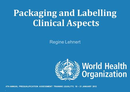 Packaging and Labelling Clinical Aspects Regine Lehnert 4TH ANNUAL PREQUALIFICATION ASSESSMENT TRAINING (QUALITY) 18 – 21 JANUARY 2012.