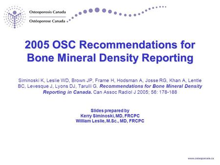 Www.osteoporosis.ca 2005 OSC Recommendations for Bone Mineral Density Reporting Slides prepared by Kerry Siminoski, MD, FRCPC William Leslie, M.Sc., MD,