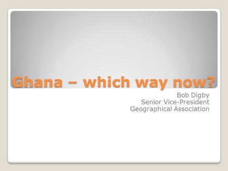 Ghana – which way now? Bob Digby Senior Vice-President Geographical Association.