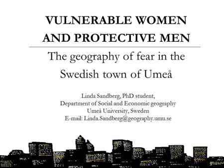 VULNERABLE WOMEN AND PROTECTIVE MEN The geography of fear in the Swedish town of Umeå Linda Sandberg, PhD student, Department of Social and Economic geography.