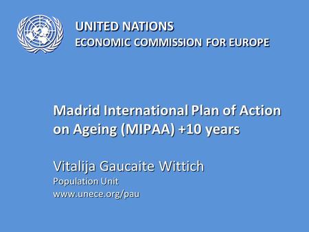UNITED NATIONS ECONOMIC COMMISSION FOR EUROPE Madrid International Plan of Action on Ageing (MIPAA) +10 years Vitalija Gaucaite Wittich Population Unit.