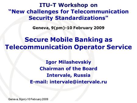 International Telecommunication Union Geneva, 9(pm)-10 February 2009 Secure Mobile Banking as Telecommunication Operator Service Igor Milashevskiy Chairman.