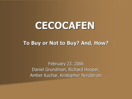 CECOCAFEN To Buy or Not to Buy? And, How? February 23, 2006 Daniel Grundman, Richard Hooper, Amber Kuchar, Kristopher Nordstrom.