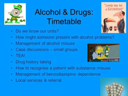 Alcohol & Drugs: Timetable Do we know our units? How might someone present with alcohol problems? Management of alcohol misuse Case discussions – small.